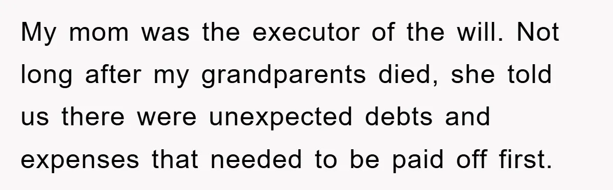 My mom was the executor of the will. Not long after my grandparents died, she told us there were unexpected debts and expenses that needed to be paid off first.