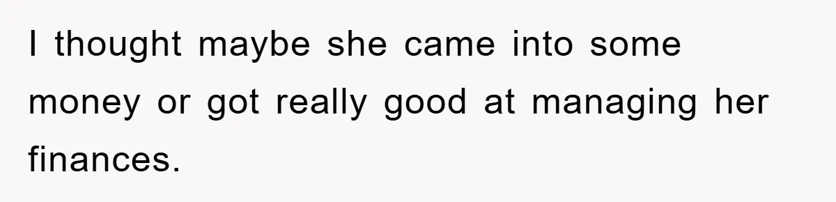 I thought maybe she came into some money or got really good at managing her finances.