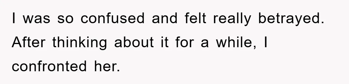 I was so confused and felt really betrayed. After thinking about it for a while, I confronted her.