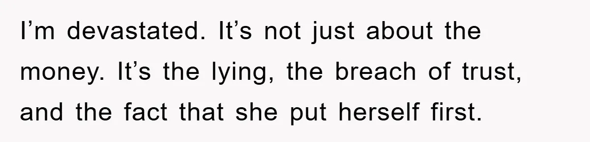 I’m devastated. It’s not just about the money. It’s the lying, the breach of trust, and the fact that she put herself first.
