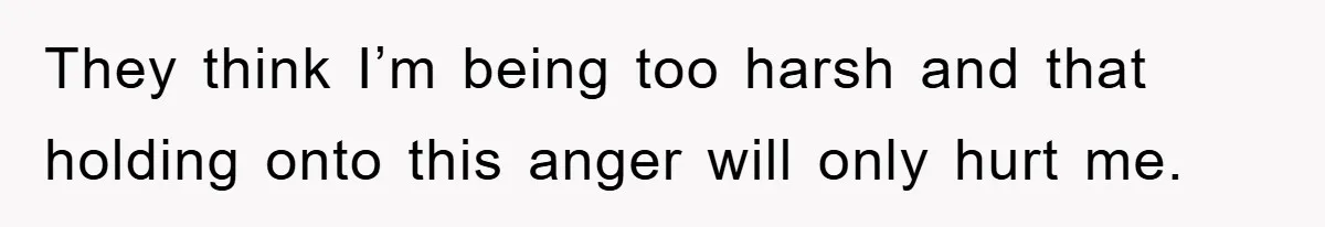 They think I’m being too harsh and that holding onto this anger will only hurt me.