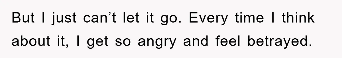But I just can’t let it go. Every time I think about it, I get so angry and feel betrayed.