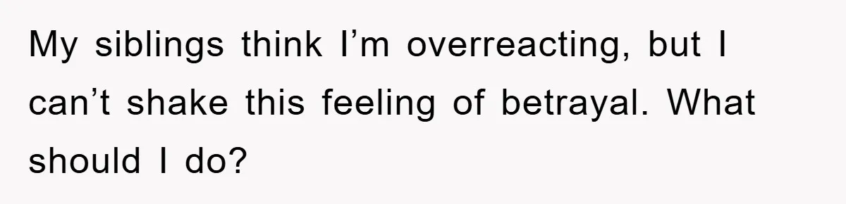 My siblings think I’m overreacting, but I can’t shake this feeling of betrayal. What should I do?