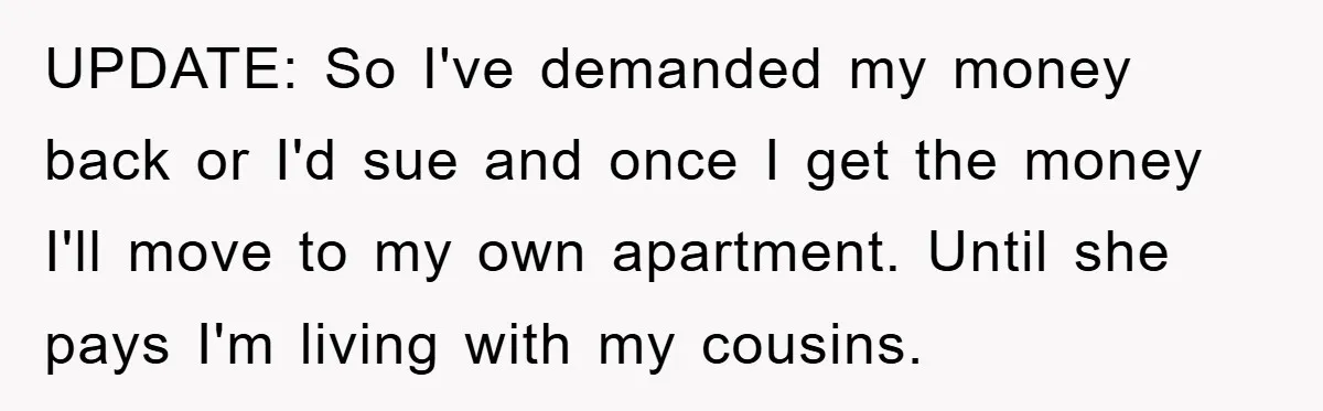 UPDATE: So I've demanded my money back or I'd sue and once I get the money I'll move to my own apartment. Until she pays I'm living with my cousins.