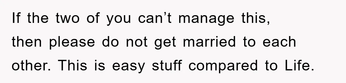If the two of you can’t manage this, then please do not get married to each other. This is easy stuff compared to Life.
