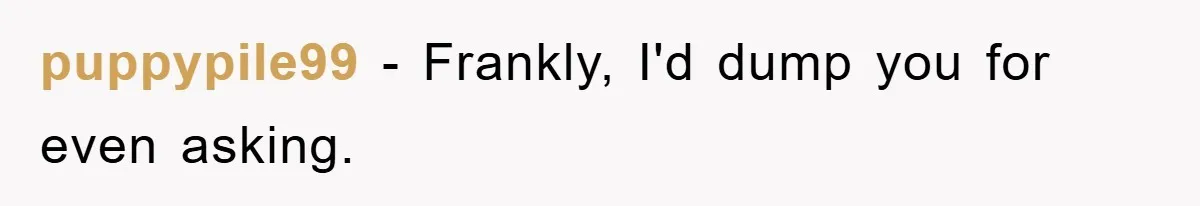 puppypile99 - Frankly, I'd dump you for even asking.