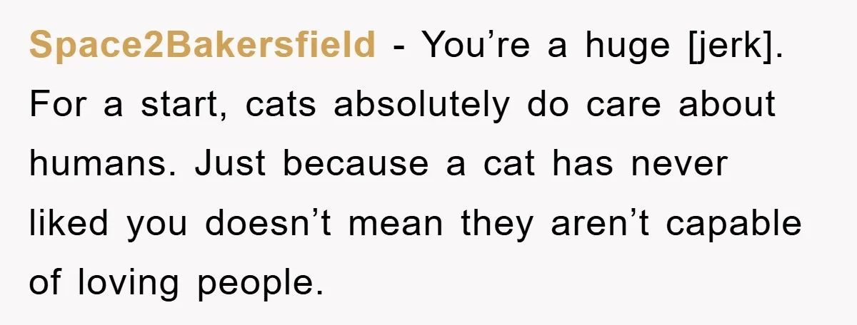 Space2Bakersfield - You’re a huge [jerk]. For a start, cats absolutely do care about humans. Just because a cat has never liked you doesn’t mean they aren’t capable of loving...
