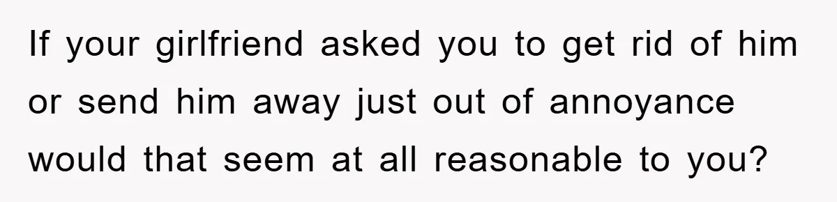 If your girlfriend asked you to get rid of him or send him away just out of annoyance would that seem at all reasonable to you?