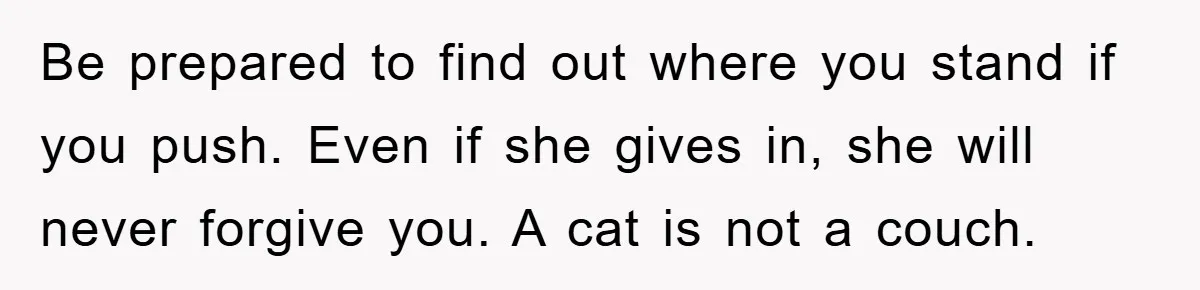 Be prepared to find out where you stand if you push. Even if she gives in, she will never forgive you. A cat is not a couch.