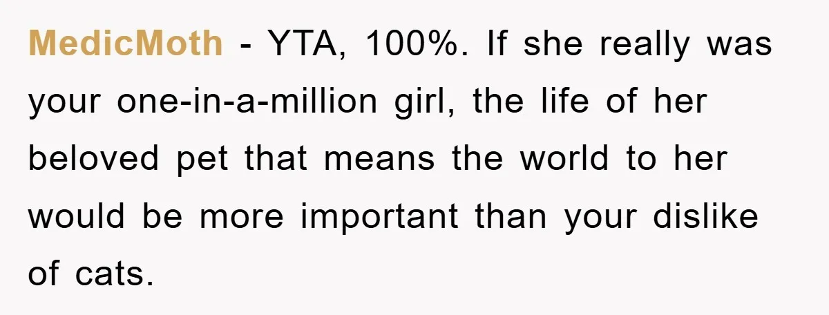 MedicMoth - YTA, 100%. If she really was your one-in-a-million girl, the life of her beloved pet that means the world to her would be more important than your dislike...