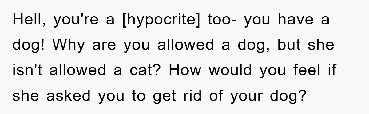 Hell, you're a [hypocrite] too- you have a dog! Why are you allowed a dog, but she isn't allowed a cat? How would you feel if she asked you to...
