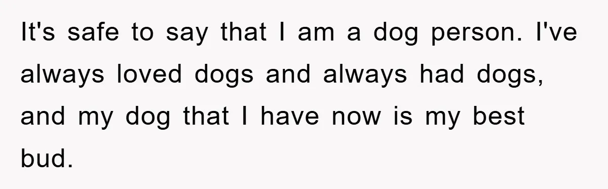 It's safe to say that I am a dog person. I've always loved dogs and always had dogs, and my dog that I have now is my best bud.