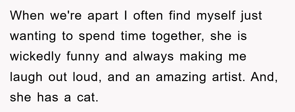 When we're apart I often find myself just wanting to spend time together, she is wickedly funny and always making me laugh out loud, and an amazing artist. And, she...