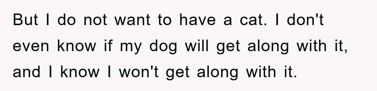 But I do not want to have a cat. I don't even know if my dog will get along with it, and I know I won't get along with it.