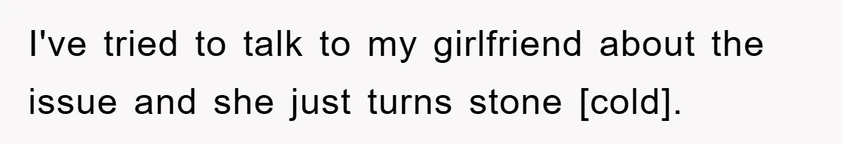 I've tried to talk to my girlfriend about the issue and she just turns stone [cold].