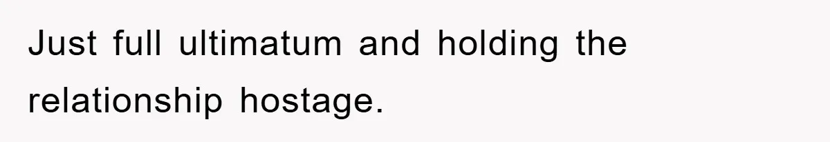 Just full ultimatum and holding the relationship hostage.