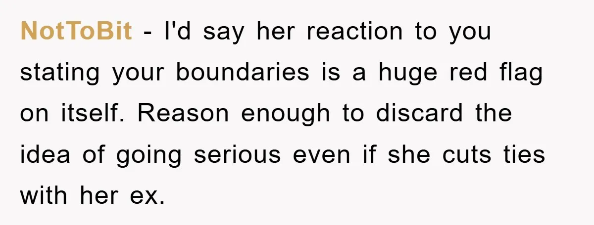 NotToBit - I'd say her reaction to you stating your boundaries is a huge red flag on itself. Reason enough to discard the idea of going serious even if she...