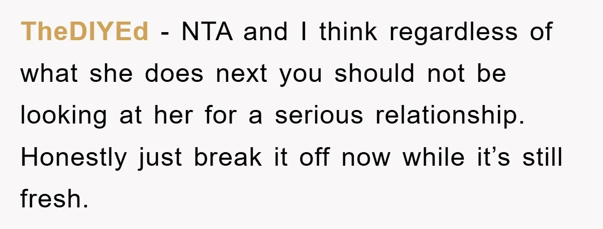 TheDIYEd - NTA and I think regardless of what she does next you should not be looking at her for a serious relationship. Honestly just break it off now while...