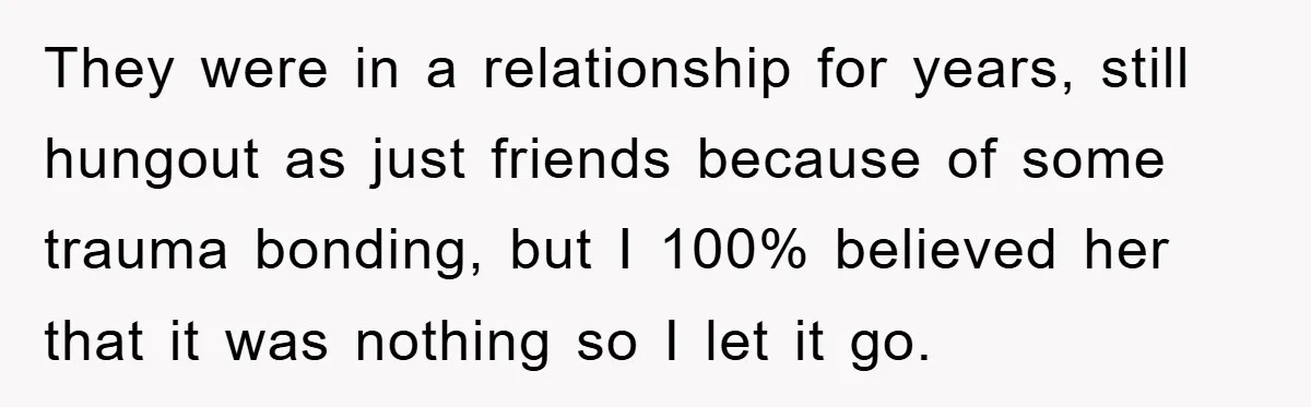 They were in a relationship for years, still hungout as just friends because of some trauma bonding, but I 100% believed her that it was nothing so I let it...
