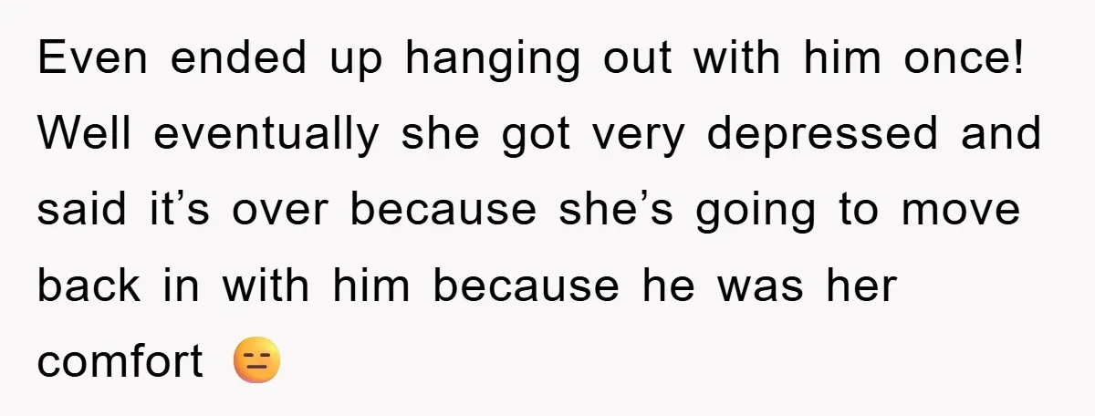 Even ended up hanging out with him once! Well eventually she got very depressed and said it’s over because she’s going to move back in with him because he was...