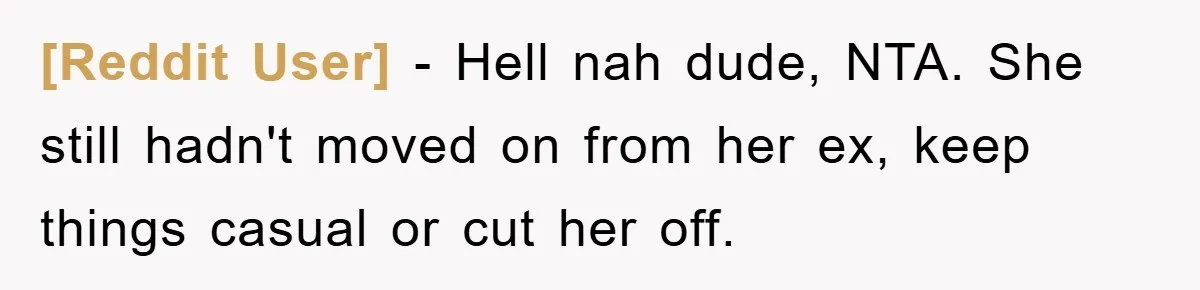 [Reddit User] - Hell nah dude, NTA. She still hadn't moved on from her ex, keep things casual or cut her off.