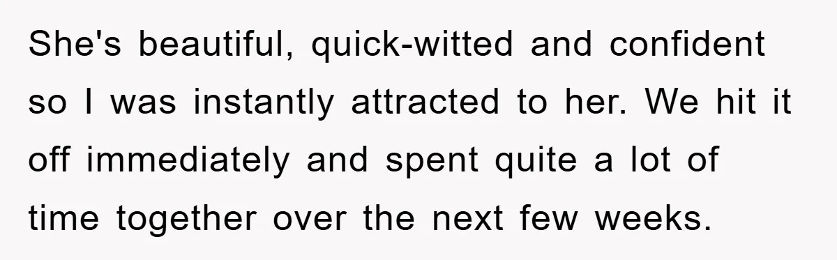 She's beautiful, quick-witted and confident so I was instantly attracted to her. We hit it off immediately and spent quite a lot of time together over the next few weeks.
