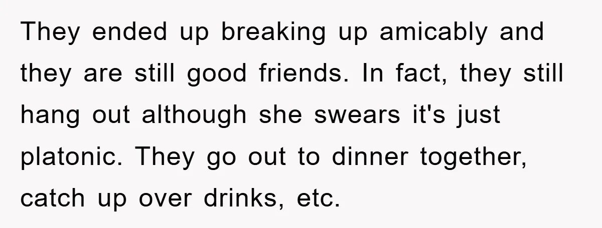 They ended up breaking up amicably and they are still good friends. In fact, they still hang out although she swears it's just platonic. They go out to dinner together,...