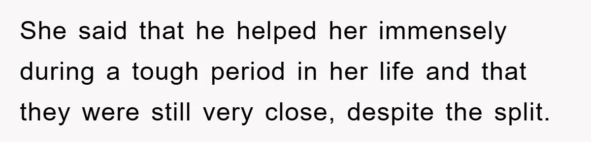 She said that he helped her immensely during a tough period in her life and that they were still very close, despite the split.