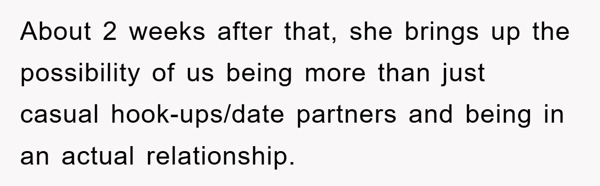 About 2 weeks after that, she brings up the possibility of us being more than just casual hook-ups/date partners and being in an actual relationship.