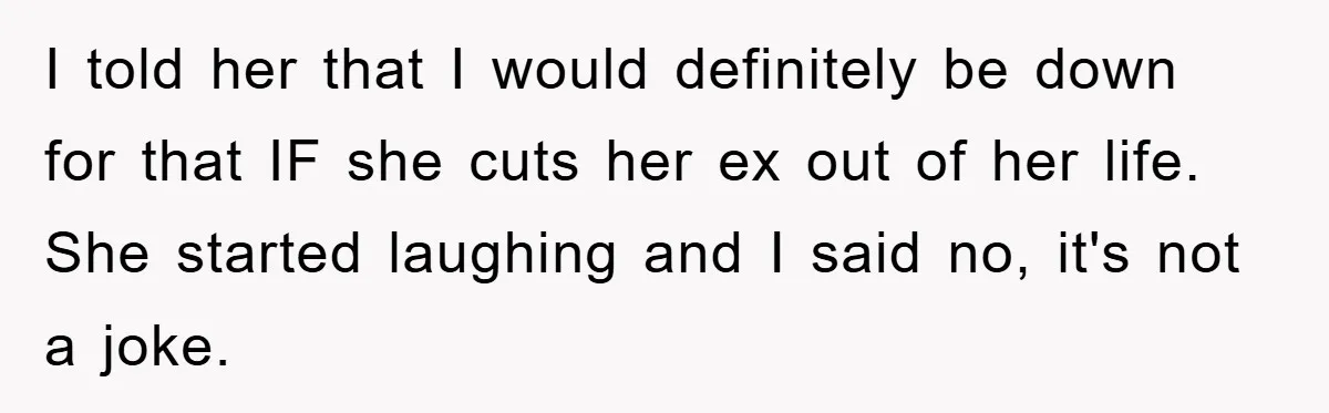 I told her that I would definitely be down for that IF she cuts her ex out of her life. She started laughing and I said no, it's not a...