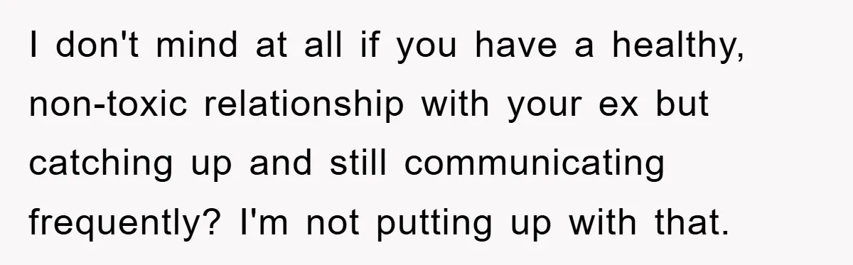 I don't mind at all if you have a healthy, non-toxic relationship with your ex but catching up and still communicating frequently? I'm not putting up with that.