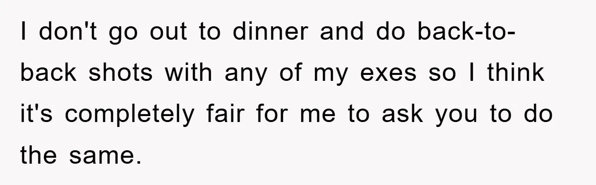 I don't go out to dinner and do back-to-back shots with any of my exes so I think it's completely fair for me to ask you to do the same.