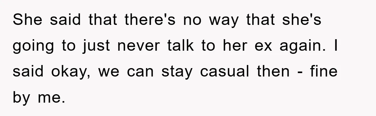 She said that there's no way that she's going to just never talk to her ex again. I said okay, we can stay casual then - fine by me.