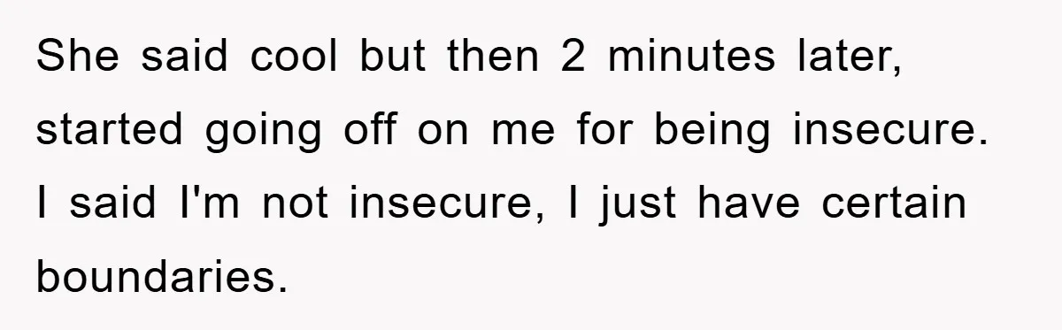 She said cool but then 2 minutes later, started going off on me for being insecure. I said I'm not insecure, I just have certain boundaries.