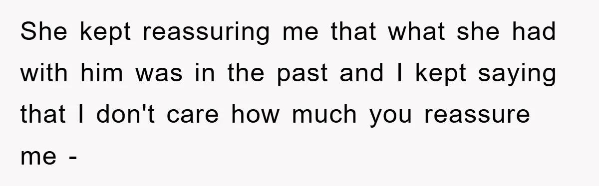 She kept reassuring me that what she had with him was in the past and I kept saying that I don't care how much you reassure me -