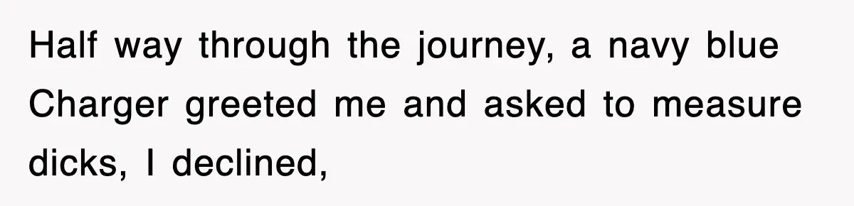 Half way through the journey, a navy blue Charger greeted me and asked to measure dicks, I declined,