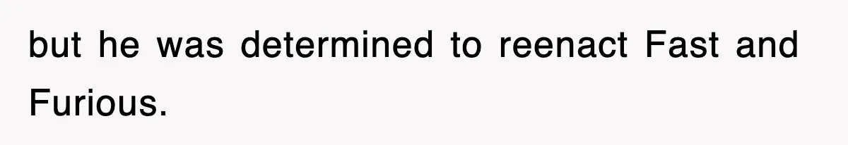 but he was determined to reenact Fast and Furious.