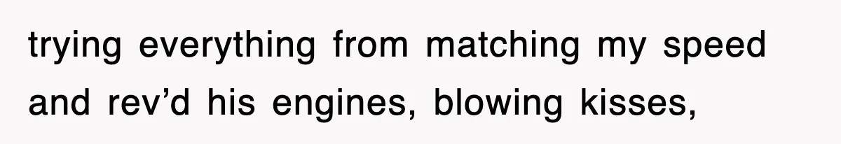 trying everything from matching my speed and rev’d his engines, blowing kisses,