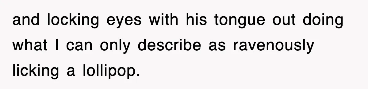 and locking eyes with his tongue out doing what I can only describe as ravenously licking a lollipop.