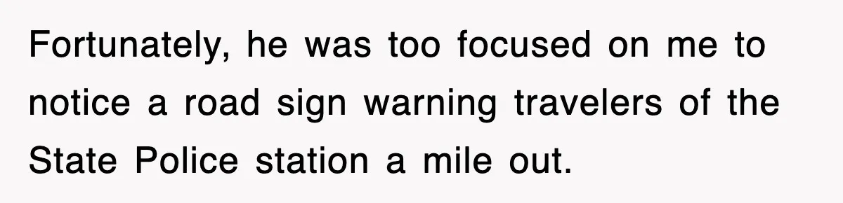 Fortunately, he was too focused on me to notice a road sign warning travelers of the State Police station a mile out.