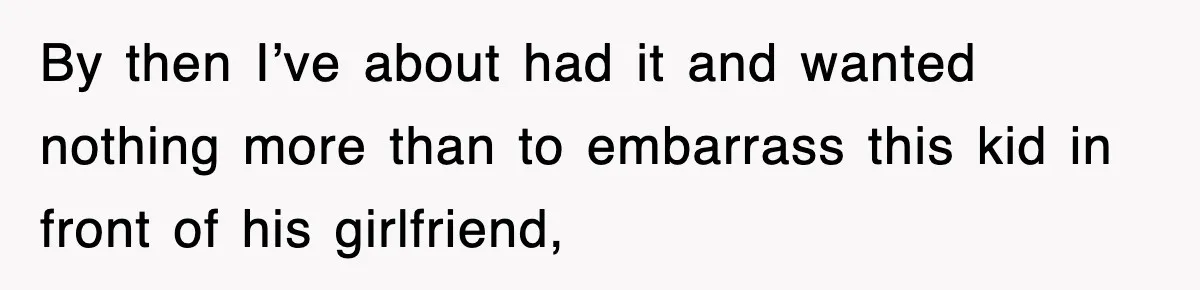 By then I’ve about had it and wanted nothing more than to embarrass this kid in front of his girlfriend,