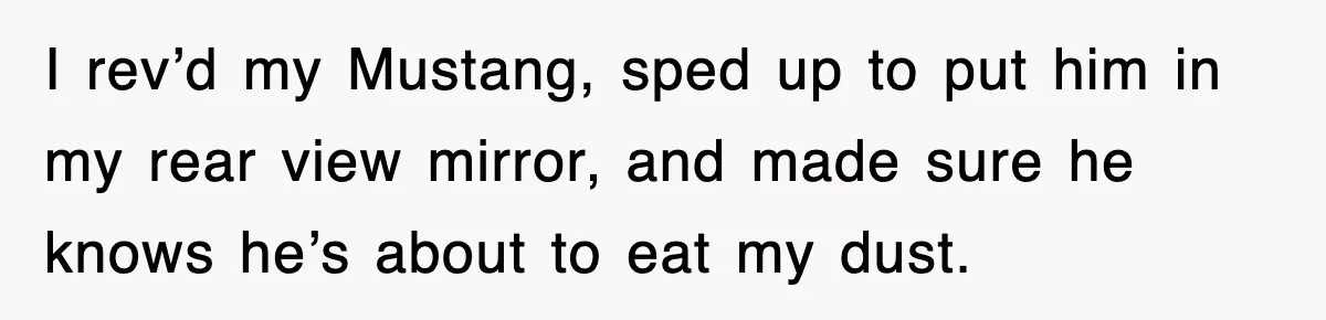 I rev’d my Mustang, sped up to put him in my rear view mirror, and made sure he knows he’s about to eat my dust.