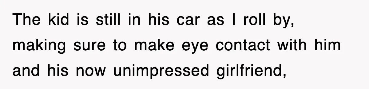 The kid is still in his car as I roll by, making sure to make eye contact with him and his now unimpressed girlfriend,