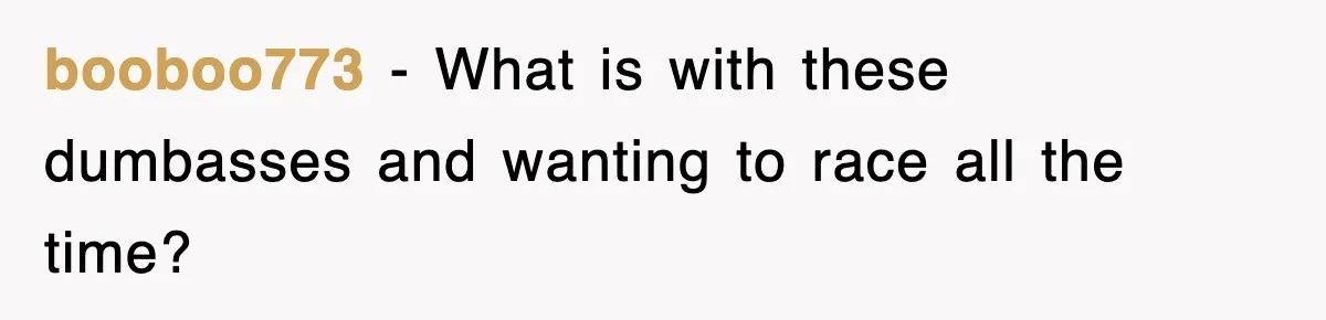 booboo773 − What is with these dumbasses and wanting to race all the time?