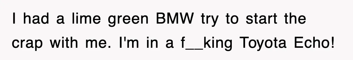 I had a lime green BMW try to start the crap with me. I'm in a f__king Toyota Echo!