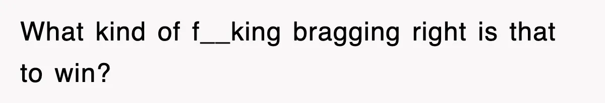 What kind of f__king bragging right is that to win?