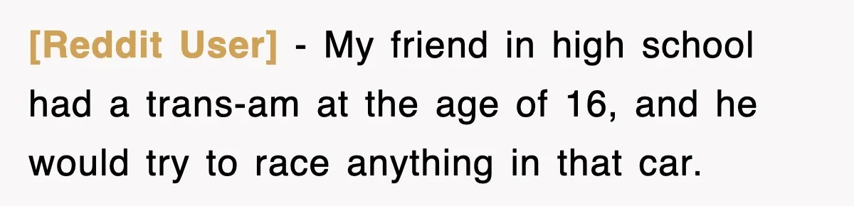 [Reddit User] − My friend in high school had a trans-am at the age of 16, and he would try to race anything in that car.