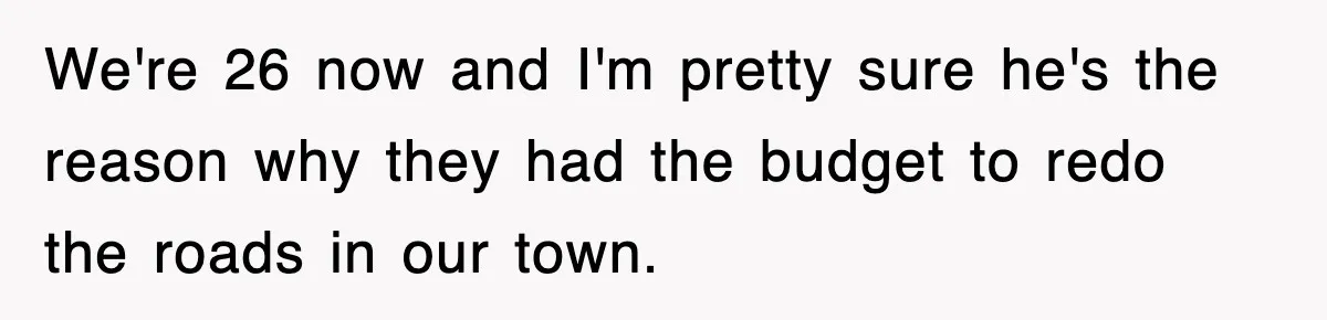 We're 26 now and I'm pretty sure he's the reason why they had the budget to redo the roads in our town.