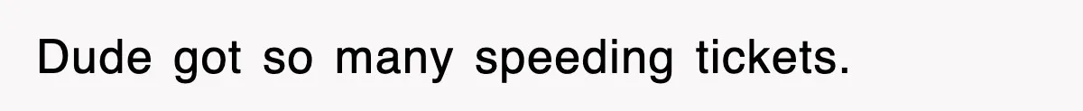 Dude got so many speeding tickets.