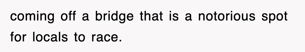 coming off a bridge that is a notorious spot for locals to race.